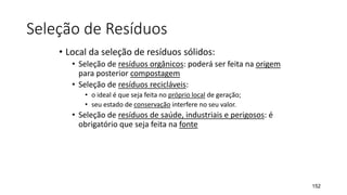 Seleção de Resíduos
• Local da seleção de resíduos sólidos:
• Seleção de resíduos orgânicos: poderá ser feita na origem
para posterior compostagem
• Seleção de resíduos recicláveis:
• o ideal é que seja feita no próprio local de geração;
• seu estado de conservação interfere no seu valor.
• Seleção de resíduos de saúde, industriais e perigosos: é
obrigatório que seja feita na fonte
152
 