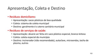 Apresentação, Coleta e Destino
• Resíduos domiciliares:
• Apresentação: sacos plásticos de boa qualidade
• Coleta: sistema de coleta municipal
• Destino: geralmente é o aterro sanitário municipal
• Resíduos de serviços de saúde:
• Apresentação: deverá ser feita em saco plástico especial, branco leitoso
• Coleta: coleta especial do município
• Destino: incinerador (não recomendado), autoclave, microondas, tocha de
plasma, outros
153
 