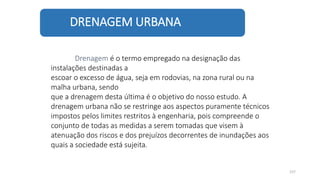 DRENAGEM URBANA
157
Drenagem é o termo empregado na designação das
instalações destinadas a
escoar o excesso de água, seja em rodovias, na zona rural ou na
malha urbana, sendo
que a drenagem desta última é o objetivo do nosso estudo. A
drenagem urbana não se restringe aos aspectos puramente técnicos
impostos pelos limites restritos à engenharia, pois compreende o
conjunto de todas as medidas a serem tomadas que visem à
atenuação dos riscos e dos prejuízos decorrentes de inundações aos
quais a sociedade está sujeita.
 