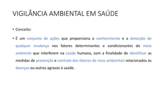 VIGILÂNCIA AMBIENTAL EM SAÚDE
• Conceito:
• É um conjunto de ações que proporciona o conhecimento e a detecção de
qualquer mudança nos fatores determinantes e condicionantes do meio
ambiente que interferem na saúde humana, com a finalidade de identificar as
medidas de prevenção e controle dos fatores de risco ambientais relacionados às
doenças ou outros agravos à saúde.
 