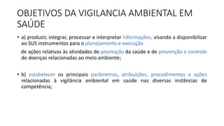 OBJETIVOS DA VIGILANCIA AMBIENTAL EM
SAÚDE
• a) produzir, integrar, processar e interpretar informações, visando a disponibilizar
ao SUS instrumentos para o planejamento e execução
de ações relativas às atividades de promoção da saúde e de prevenção e controle
de doenças relacionadas ao meio ambiente;
• b) estabelecer os principais parâmetros, atribuições, procedimentos e ações
relacionadas à vigilância ambiental em saúde nas diversas instâncias de
competência;
 