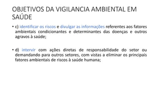 OBJETIVOS DA VIGILANCIA AMBIENTAL EM
SAÚDE
• c) identificar os riscos e divulgar as informações referentes aos fatores
ambientais condicionantes e determinantes das doenças e outros
agravos à saúde;
• d) intervir com ações diretas de responsabilidade do setor ou
demandando para outros setores, com vistas a eliminar os principais
fatores ambientais de riscos à saúde humana;
 