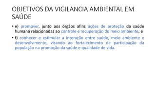 • e) promover, junto aos órgãos afins ações de proteção da saúde
humana relacionadas ao controle e recuperação do meio ambiente; e
• f) conhecer e estimular a interação entre saúde, meio ambiente e
desenvolvimento, visando ao fortalecimento da participação da
população na promoção da saúde e qualidade de vida.
OBJETIVOS DA VIGILANCIA AMBIENTAL EM
SAÚDE
 