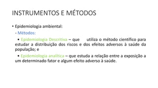 INSTRUMENTOS E MÉTODOS
• Epidemiologia ambiental:
- Métodos:
• Epidemiologia Descritiva – que utiliza o método científico para
estudar a distribuição dos riscos e dos efeitos adversos à saúde da
população; e
• Epidemiologia analítica – que estuda a relação entre a exposição a
um determinado fator e algum efeito adverso à saúde.
 