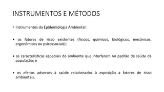 INSTRUMENTOS E MÉTODOS
• Instrumentos da Epidemiologia Ambiental:
• os fatores de risco existentes (físicos, químicos, biológicos, mecânicos,
ergonômicos ou psicossociais);
• as características especiais do ambiente que interferem no padrão de saúde da
população; e
• os efeitos adversos à saúde relacionados à exposição a fatores de risco
ambientais.
 