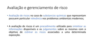 Avaliação e gerenciamento de risco
• Avaliação de riscos no caso de substancias químicas que representam
possuem particular relevância nos problemas ambientais modernos;
• A avaliação de riscos é um procedimento utilizado para sintetizar as
informações disponíveis e os julgamentos sobre as mesmas com o
objetivo de estimar os riscos associados a uma determinada
exposição.
 