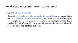 Avaliação e gerenciamento de risco
• Gerenciamento de riscos:
• Consiste na seleção e implementação de estratégias mais apropriadas
para o controle e prevenção de riscos, envolvendo a regulamentação,
a utilização de tecnologias de controle e remediação ambiental, a
análise de custo/benefício, a aceitabilidade de riscos e a análise de
seus impactos nas políticas públicas.
 