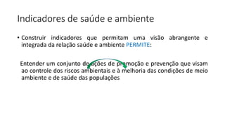 Indicadores de saúde e ambiente
• Construir indicadores que permitam uma visão abrangente e
integrada da relação saúde e ambiente PERMITE:
Entender um conjunto de ações de promoção e prevenção que visam
ao controle dos riscos ambientais e à melhoria das condições de meio
ambiente e de saúde das populações
 
