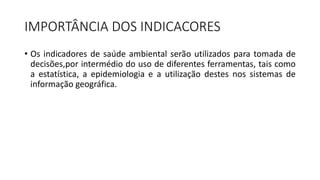 IMPORTÂNCIA DOS INDICACORES
• Os indicadores de saúde ambiental serão utilizados para tomada de
decisões,por intermédio do uso de diferentes ferramentas, tais como
a estatística, a epidemiologia e a utilização destes nos sistemas de
informação geográfica.
 