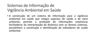 Sistemas de Informação de
Vigilância Ambiental em Saúde
• A construção de um sistema de informação para a vigilância
ambiental em saúde que integre aspectos de saúde e de meio
ambiente, permite a produção de informações estatísticas
facilitadoras da interpretação da dinâmica com os demais sistemas,
possibilitem a construção e identificação de indicadores de saúde
ambiental.
 