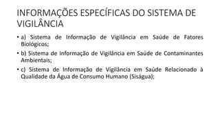 INFORMAÇÕES ESPECÍFICAS DO SISTEMA DE
VIGILÂNCIA
• a) Sistema de Informação de Vigilância em Saúde de Fatores
Biológicos;
• b) Sistema de Informação de Vigilância em Saúde de Contaminantes
Ambientais;
• c) Sistema de Informação de Vigilância em Saúde Relacionado à
Qualidade da Água de Consumo Humano (Siságua);
 