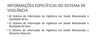 • d) Sistema de Informação de Vigilância em Saúde Relacionado à
Qualidade do Ar;
• e) Sistema de Informação de Vigilância em Saúde Relacionado à
Qualidade do Solo;
• f) Sistema de Informação de Vigilância em Saúde Relacionado a
Desastres Naturais;
INFORMAÇÕES ESPECÍFICAS DO SISTEMA DE
VIGILÂNCIA
 