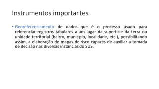 Instrumentos importantes
• Georeferenciamento de dados que é o processo usado para
referenciar registros tabulares a um lugar da superfície da terra ou
unidade territorial (bairro, município, localidade, etc.), possibilitando
assim, a elaboração de mapas de risco capazes de auxiliar a tomada
de decisão nas diversas instâncias do SUS.
 