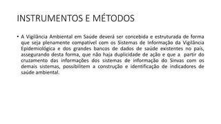 INSTRUMENTOS E MÉTODOS
• A Vigilância Ambiental em Saúde deverá ser concebida e estruturada de forma
que seja plenamente compatível com os Sistemas de Informação da Vigilância
Epidemiológica e dos grandes bancos de dados de saúde existentes no país,
assegurando desta forma, que não haja duplicidade de ação e que a partir do
cruzamento das informações dos sistemas de informação do Sinvas com os
demais sistemas, possibilitem a construção e identificação de indicadores de
saúde ambiental.
 