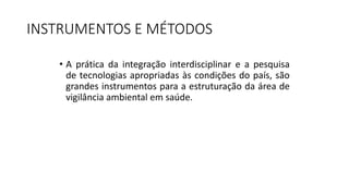INSTRUMENTOS E MÉTODOS
• A prática da integração interdisciplinar e a pesquisa
de tecnologias apropriadas às condições do país, são
grandes instrumentos para a estruturação da área de
vigilância ambiental em saúde.
 