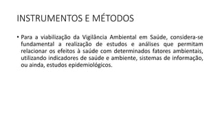 INSTRUMENTOS E MÉTODOS
• Para a viabilização da Vigilância Ambiental em Saúde, considera-se
fundamental a realização de estudos e análises que permitam
relacionar os efeitos à saúde com determinados fatores ambientais,
utilizando indicadores de saúde e ambiente, sistemas de informação,
ou ainda, estudos epidemiológicos.
 