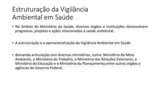 Estruturação da Vigilância
Ambiental em Saúde
• No âmbito do Ministério da Saúde, diversos órgãos e instituições desenvolvem
programas, projetos e ações relacionados à saúde ambiental;
• A estruturação e a operacionalização da Vigilância Ambiental em Saúde
• demanda articulação com diversos ministérios, como: Ministério do Meio
Ambiente, o Ministério do Trabalho, o Ministério das Relações Exteriores, o
Ministério da Educação e o Ministério do Planejamento,entre outros órgãos e
agências do Governo Federal.
 
