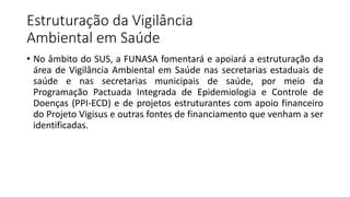 Estruturação da Vigilância
Ambiental em Saúde
• No âmbito do SUS, a FUNASA fomentará e apoiará a estruturação da
área de Vigilância Ambiental em Saúde nas secretarias estaduais de
saúde e nas secretarias municipais de saúde, por meio da
Programação Pactuada Integrada de Epidemiologia e Controle de
Doenças (PPI-ECD) e de projetos estruturantes com apoio financeiro
do Projeto Vigisus e outras fontes de financiamento que venham a ser
identificadas.
 