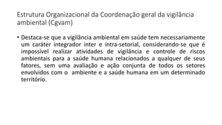 Estrutura Organizacional da Coordenação geral da vigilância
ambiental (Cgvam)
• Destaca-se que a vigilância ambiental em saúde tem necessariamente
um caráter integrador inter e intra-setorial, considerando-se que é
impossível realizar atividades de vigilância e controle de riscos
ambientais para a saúde humana relacionados a qualquer de seus
fatores, sem uma avaliação e ação conjunta de todos os setores
envolvidos com o ambiente e a saúde humana em um determinado
território.
 