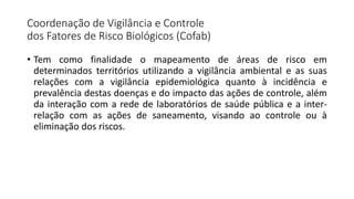 Coordenação de Vigilância e Controle
dos Fatores de Risco Biológicos (Cofab)
• Tem como finalidade o mapeamento de áreas de risco em
determinados territórios utilizando a vigilância ambiental e as suas
relações com a vigilância epidemiológica quanto à incidência e
prevalência destas doenças e do impacto das ações de controle, além
da interação com a rede de laboratórios de saúde pública e a inter-
relação com as ações de saneamento, visando ao controle ou à
eliminação dos riscos.
 