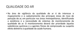 QUALIDADE DO AR
• Na área de vigilância da qualidade do ar é de interesse o
mapeamento e o cadastramento das principais áreas de risco de
poluição do ar, em particular nas áreas metropolitanas, identificando
a existência e a necessidade de sistemas de monitoramento da
qualidade do ar. O monitoramento deverá dar prioridade àquelas
substâncias químicas e a agentes físicos de comprovado ou suspeito
efeito deletério à qualidade da saúde humana.
 