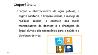 Importância
65
Porque o abastecimento de água potável, o
esgoto sanitário, a limpeza urbana, o manejo de
resíduos sólidos, o controle dos meios
transmissores de doenças e a drenagem de
águas pluviais são necessários para a saúde e a
dignidade de vida.
 