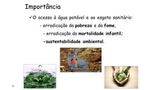 Importância
66
O acesso à água potável e ao esgoto sanitário:
- erradicação da pobreza e da fome,
- erradicação da mortalidade infantil;
-sustentabilidade ambiental.
 
