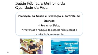 Saúde Pública e Melhoria da
Qualidade de Vida
67
Promoção da Saúde e Prevenção e Controle de
Doenças
Bem estar físico;
Prevenção e redução de doenças relacionadas à
carência de saneamento.
 