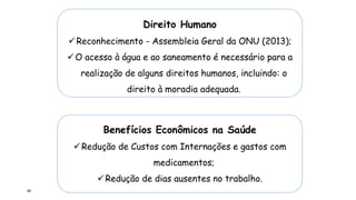 68
Direito Humano
Reconhecimento - Assembleia Geral da ONU (2013);
O acesso à água e ao saneamento é necessário para a
realização de alguns direitos humanos, incluindo: o
direito à moradia adequada.
Benefícios Econômicos na Saúde
Redução de Custos com Internações e gastos com
medicamentos;
Redução de dias ausentes no trabalho.
 