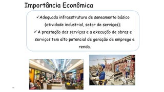 Importância Econômica
71
Adequada infraestrutura de saneamento básico
(atividade industrial, setor de serviços);
A prestação dos serviços e a execução de obras e
serviços tem alto potencial de geração de emprego e
renda.
 