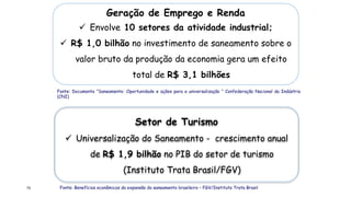 72
Geração de Emprego e Renda
 Envolve 10 setores da atividade industrial;
 R$ 1,0 bilhão no investimento de saneamento sobre o
valor bruto da produção da economia gera um efeito
total de R$ 3,1 bilhões
Fonte: Documento “Saneamento: Oportunidade e ações para a universalização “ Confederação Nacional da Indústria
(CNI)
Setor de Turismo
 Universalização do Saneamento - crescimento anual
de R$ 1,9 bilhão no PIB do setor de turismo
(Instituto Trata Brasil/FGV)
Fonte: Benefícios econômicos da expansão do saneamento brasileiro – FGV/Instituto Trata Brasil
 