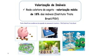 73
Valorização de Imóveis
 Rede coletora de esgoto - valorização média
de 18% dos imóveis (Instituto Trata
Brasil/FGV)
Fonte: Benefícios econômicos da expansão do saneamento brasileiro – FGV/Instituto Trata Brasil
 