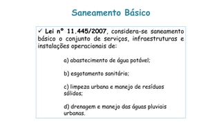  Lei nº 11.445/2007, considera-se saneamento
básico o conjunto de serviços, infraestruturas e
instalações operacionais de:
a) abastecimento de água potável;
b) esgotamento sanitário;
c) limpeza urbana e manejo de resíduos
sólidos;
d) drenagem e manejo das águas pluviais
urbanas.
Saneamento Básico
 