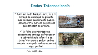  Uma em cada três pessoas, ou 2,4
bilhões de cidadãos do planeta,
não possuem saneamento básico,
incluindo 946 milhões de pessoas
que defecam ao ar livre;
 A falta de progresso no
saneamento ameaça enfraquecer
a sobrevivência infantil e os
benefícios para a saúde, ambos
conquistados pelo melhor acesso à
água potável.
Fonte: UNICEF e OMS
Dados Internacionais
 