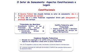 O Setor de Saneamento: Aspectos Constitucionais e
Legais
Constitucionais
Titularidade dos Municípios
 Entendimento histórico de que a
titularidade dos serviços de
saneamento é dos Municípios
 Considerados serviços de
interesse local
Conflito Federativo pela
Titularidade
 Disputa entre Estados e Municípios
pela titularidade dos serviços nas
Regiões Metropolitanas
 O Governo Federal tem atuação limitada no setor de saneamento: não é o
titular da prestação dos serviços
 A União não é o Ente Federado responsável direto pelo planejamento e
prestação dos serviços
Complexas Relações Federativas
 Relações de cooperação e de conflito entre os Entes Federativos
 Aspectos de competência comum entre os Entes Federativos
“Art. 23. É competência comum da União, dos Estados, do Distrito Federal e dos Municípios:
............................................................................................................................
IX - promover programas de construção de moradias e a melhoria das condições habitacionais e
de saneamento básico;
...........................................................................................................................”
 