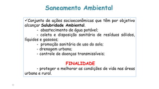 92
Saneamento Ambiental
Conjunto de ações socioeconômicas que têm por objetivo
alcançar Salubridade Ambiental.
- abastecimento de água potável;
- coleta e disposição sanitária de resíduos sólidos,
líquidos e gasosos;
- promoção sanitária de uso do solo;
- drenagem urbana;
- controle de doenças transmissíveis;
FINALIDADE
- proteger e melhorar as condições de vida nas áreas
urbana e rural.
 