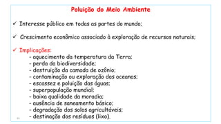 93
Poluição do Meio Ambiente
 Interesse público em todas as partes do mundo;
 Crescimento econômico associado à exploração de recursos naturais;
 Implicações:
- aquecimento da temperatura da Terra;
- perda da biodiversidade;
- destruição da camada de ozônio;
- contaminação ou exploração dos oceanos;
- escassez e poluição das águas;
- superpopulação mundial;
- baixa qualidade da moradia;
- ausência de saneamento básico;
- degradação dos solos agricultáveis;
- destinação dos resíduos (lixo).
 