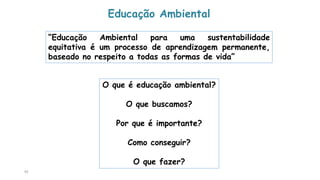 95
Educação Ambiental
“Educação Ambiental para uma sustentabilidade
equitativa é um processo de aprendizagem permanente,
baseado no respeito a todas as formas de vida”
O que é educação ambiental?
O que buscamos?
Por que é importante?
Como conseguir?
O que fazer?
 