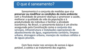 Saneamento é o conjunto de medidas que visa
preservar ou modificar as condições do meio ambiente
com a finalidade de prevenir doenças e promover a saúde,
melhorar a qualidade de vida da população e à
produtividade do indivíduo e facilitar a atividade
econômica. No Brasil, o saneamento básico é um direito
assegurado pela Constituição como o conjunto dos
serviços, infraestrutura e Instalações operacionais de
abastecimento de água, esgotamento sanitário, limpeza
urbana, drenagem urbana, manejos de resíduos sólidos e
de águas pluviais.
Com foco maior nos serviços de acesso à água
potável, à coleta e ao tratamento dos esgotos.
O que é saneamento?
 