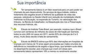 Ter saneamento básico é um fator essencial para um país poder ser
chamado de país desenvolvido. Os serviços de água tratada, coleta e
tratamento dos esgotos levam à melhoria da qualidade de vidas das
pessoas, sobretudo na Saúde Infantil com redução da mortalidade infantil,
melhorias na Educação, na expansão do Turismo, na valorização dos
Imóveis, na Renda do trabalhador, na Despoluição dos rios e Preservação
dos recursos hídricos, etc.
Estudo do Instituto Trata Brasil, por exemplo, mostrou que o Brasil
convive com centenas de milhares de casos de internação por diarreias
todos os ano (400 mil casos em 2011, sendo 53% de crianças de 0 a 5
anos), muito disso devido à falta de saneamento.
Estudo do BNDES estima que 65% das internações em hospitais de
crianças com menos de 10 anos sejam provocadas por males oriundos da
deficiência ou inexistência de esgoto e água limpa, que também surte efeito
no desempenho escolar, pois crianças que vivem em áreas sem
saneamento básico apresentam 18% a menos no rendimento escolar.
Sua importância
 