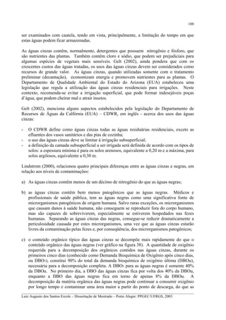 100

ser examinados com cautela, tendo em vista, principalmente, a limitação do tempo em que
estas águas podem ficar armazenadas.
As águas cinzas contêm, normalmente, detergentes que possuem nitrogênio e fósforo, que
são nutrientes das plantas. Também contêm cloro e sódio, que podem ser prejudiciais para
algumas espécies de vegetais mais sensíveis. Gelt (2002), ainda pondera que com os
crescentes custos das águas tratadas, os usos das águas cinzas devem ser considerados como
recursos de grande valor. As águas cinzas, quando utilizadas somente com o tratamento
preliminar (decantação), economizam energia e promovem nutrientes para as plantas. O
Departamento de Qualidade Ambiental do Estado do Arizona (EUA) estabeleceu uma
legislação que regula a utilização das águas cinzas residenciais para irrigações. Neste
contexto, recomenda-se evitar a irrigação superficial, que pode formar indesejáveis poças
d’água, que podem cheirar mal e atrair insetos.
Gelt (2002), menciona alguns aspectos estabelecidos pela legislação do Departamento de
Recursos de Águas da Calfórnia (EUA) – CDWR, em inglês - acerca dos usos das águas
cinzas:
-

O CDWR define como águas cinzas todas as águas residuárias residenciais, exceto as
efluentes dos vasos sanitários e das pias de cozinha;
o uso das águas cinzas deve se limitar à irrigação subsuperficial;
a definição da camada subsuperficial a ser irrigada será definida de acordo com os tipos de
solos: a espessura mínima é para os solos arenosos, equivalente a 0,20 m e a máxima, para
solos argilosos, equivalente a 0,30 m.

Lindstrom (2000), relacionou quatro principais diferenças entre as águas cinzas e negras, em
relação aos níveis de contaminações:
a) As águas cinzas contêm menos de um décimo de nitrogênio do que as águas negras;
b) as águas cinzas contêm bem menos patogênicos que as águas negras. Médicos e
profissionais de saúde pública, tem as águas negras como uma significativa fonte de
microrganismos patogênicos de origem humana. Salvo raras exceções, os microrganismos
que causam danos à saúde humana, não conseguem se reproduzir fora do corpo humano,
mas são capazes de sobreviverem, especialmente se estiverem hospedados nas fezes
humanas. Separando as águas cinzas das negras, consegue-se reduzir dramaticamente a
periculosidade causada por estes microrganismos, uma vez que as águas cinzas estarão
livres da contaminação pelas fezes e, por conseqüência, dos microrganismos patogênicos;
c) o conteúdo orgânico típico das águas cinzas se decompõe mais rapidamente do que o
conteúdo orgânico das águas negras (ver gráfico na figura 38). A quantidade de oxigênio
requerida para a decomposição dos orgânicos contidos nas águas cinzas, durante os
primeiros cinco dias (conhecido como Demanda Bioquímica de Oxigênio após cinco dias,
ou DBO5), constitui 90% do total da demanda bioquímica de oxigênio última (DBOu),
necessária para a decomposição completa. A DBO5 para as águas negras é somente 40%
da DBOu. No primeiro dia, a DBO das águas cinzas fica por volta dos 40% da DBOu,
enquanto a DBO das águas negras fica em torno de apenas 8% da DBOu. A
decomposição da matéria orgânica das águas negras pode continuar a consumir oxigênio
por longo tempo e contaminar uma área maior a partir do ponto de descarga, do que as
__________________________________________________________________________________________
Luiz Augusto dos Santos Ercole – Dissertação de Mestrado – Porto Alegre: PPGEC/UFRGS, 2003

 