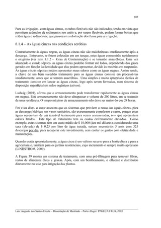 102

Para as irrigações com águas cinzas, os tubos flexíveis não são indicados, tendo em vista que
permitem acúmulos de sedimentos nos anéis e, por serem flexíveis, podem formar bolsas que
retêm água e sedimentos, que provocam a obstrução dos furos para a irrigação.

8.1.4 – As águas cinzas nas condições aeróbias
Contrariamente às águas negras, as águas cinzas não são malcheirosas imediatamente após a
descarga. Entretanto, se forem coletadas em um tanque, estas águas consumirão rapidamente
o oxigênio (ver item 8.1.2 - Grau de Contaminação) e se tornarão anaeróbicas. Uma vez
alcançado o estado séptico, as águas cinzas poderão formar até lodos, dependendo dos gases
gerados em função da densidade que elas podem apresentar, devido às matérias em suspensão.
As águas cinzas sépticas podem apresentar maus odores como as águas negras. Assim sendo,
a chave de um bem sucedido tratamento para as águas cinzas consiste em processá-las
imediatamente, antes que se tornem anaeróbias. Uma simples e muito apropriada técnica de
tratamento consiste em lançar as águas cinzas, logo após serem formadas, num sistema de
disposição superficial em solos orgânicos (ativos).
Ludwig (2001), afirma que o armazenamento pode transformar rapidamente as águas cinzas
em negras. Este armazenamento não deve ultrapassar o volume de 200 litros, em se tratando
de uma residência. O tempo máximo de armazenamento não deve ser maior do que 24 horas.
Em vista disto, o autor assevera que os sistemas que prevêem o reuso das águas cinzas, para
as descargas hídricas nos vasos sanitários, são extremamente complexos e caros, porque estas
águas necessitam de um razoável tratamento para serem armazenadas, sem que apresentem
odores fétidos. Este tipo de tratamento tem os custos extremamente elevados. Como
exemplo, estes sistemas têm um custo médio de $ 10,000 (dez mil dólares); considerando uma
taxa (elevada) de $ 0,25 por litro de água tratada, seriam necessários 5 anos com 325
descargas por dia, para recuperar este investimento, sem contar os gastos com eletricidade e
manutenções.
Quando usada apropriadamente, a água cinza é um valioso recurso para a horticultura e para a
agricultura e, também para os jardins residenciais, cujo incremento é sempre muito apreciado
(LINDSTROM, 2000).
A Figura 39 mostra um sistema de tratamento, com uma pré-filtragem para remover fibras,
restos de alimentos óleos e graxas. Após, com um bombeamento, o efluente é distribuído
diretamente no solo para irrigação das plantas.

__________________________________________________________________________________________
Luiz Augusto dos Santos Ercole – Dissertação de Mestrado – Porto Alegre: PPGEC/UFRGS, 2003

 
