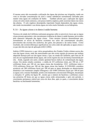 105

O mesmo autor não recomenda a utilização das águas das piscinas nas irrigações, tendo em
vista as elevadas concentrações de cloro e outras substâncias normalmente utilizadas para
manter estas águas em condições de banho.
Também adverte que a aplicação das águas
cinzas em solos muito arenosos, com pouca matéria orgânica, pode ocasionar danos nas raízes
das plantas. O solo orgânico desempenha importante função depuradora das águas cinzas,
não sendo recomendado o uso destas águas em solos muito limitados ou na hidroponia.

8.1.6 – As águas cinzas e os danos à saúde humana
Técnicos do estado da Califórnia realizaram pesquisas sobre os prováveis riscos que as águas
cinzas possam apresentar e não encontraram evidências de danos à saúde humana, provocados
pelo manuseio adequado das águas cinzas. Estes mesmos técnicos demonstraram que,
normalmente os níveis de bactérias existentes nos solos são extremamente elevados,
provenientes das excretas dos cachorros, dos gatos, dos pássaros e de outras fontes. Como
resultado, não existem diferenças significativas nos solos onde são aplicadas as águas cinzas e
os que não têm este tipo de aplicação (GELT,2002).
Jenkins (1999) transcreve o que vários pesquisadores dos Estados Unidos relatam acerca dos
usos das águas cinzas, onde são mencionados que não existe registro de pessoas que tenham
adquirido doenças pelo uso das águas cinzas, e que, no estado da Califórnia, após mais de 20
anos de uso regulamentado destas águas, não existe registro de caso de doença transmitida por
elas. Ainda, segundo este autor, estudos apontam baixos índices de contaminação das águas
cinzas. Um destes estudos constatou a média de 215 coliformes totais, por 100 ml, e 107
coliformes fecais, por 100 ml, nas águas cinzas das lavanderias; 1810 coliformes totais e
1210 coliformes fecais por 100 ml, das águas cinzas dos banhos. O CONAMA considera
aceitáveis até 200 coliformes fecais por 100 ml para as águas destinadas ao abastecimento
doméstico ccm tratamento simples (filtragem) e até 4.000 coliformes fecais por 100 ml para
as águas com a mesma finalidade, porém com tratamento convencional (filtragem, decantação
e cloração). O gráfico da figura 40 , mostra que o número de bactérias e coliformes cresce
nas primeiras 48 horas em que as águas cinzas estão armazenadas e após este período, o
crescimento permanece estável por cerca de doze dias, após os quais, o crescimento destas
bactérias vai declinando lentamente.

__________________________________________________________________________________________
Sistema Modular de Gestão de Águas Residuárias Domiciliares

 
