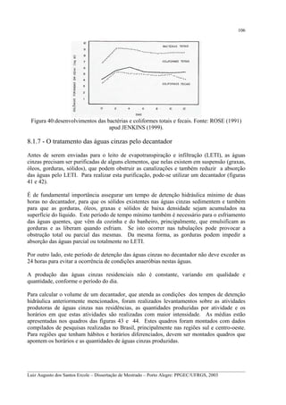 106

Figura 40:desenvolvimentos das bactérias e coliformes totais e fecais. Fonte: ROSE (1991)
apud JENKINS (1999).

8.1.7 - O tratamento das águas cinzas pelo decantador
Antes de serem enviadas para o leito de evapotranspiração e infiltração (LETI), as águas
cinzas precisam ser purificadas de alguns elementos, que nelas existem em suspensão (graxas,
óleos, gorduras, sólidos), que podem obstruir as canalizações e também reduzir a absorção
das águas pelo LETI. Para realizar esta purificação, pode-se utilizar um decantador (figuras
41 e 42).
É de fundamental importância assegurar um tempo de detenção hidráulica mínimo de duas
horas no decantador, para que os sólidos existentes nas águas cinzas sedimentem e também
para que as gorduras, óleos, graxas e sólidos de baixa densidade sejam acumulados na
superfície do líquido. Este período de tempo mínimo também é necessário para o esfriamento
das águas quentes, que vêm da cozinha e do banheiro, principalmente, que emulsificam as
gorduras e as liberam quando esfriam. Se isto ocorrer nas tubulações pode provocar a
obstrução total ou parcial das mesmas. Da mesma forma, as gorduras podem impedir a
absorção das águas parcial ou totalmente no LETI.
Por outro lado, este período de detenção das águas cinzas no decantador não deve exceder as
24 horas para evitar a ocorrência de condições anaeróbias nestas águas.
A produção das águas cinzas residenciais não é constante, variando em qualidade e
quantidade, conforme o período do dia.
Para calcular o volume de um decantador, que atenda as condições dos tempos de detenção
hidráulica anteriormente mencionados, foram realizados levantamentos sobre as atividades
produtoras de águas cinzas nas residências, as quantidades produzidas por atividade e os
horários em que estas atividades são realizadas com maior intensidade. As médias estão
apresentadas nos quadros das figuras 43 e 44. Estes quadros foram montados com dados
compilados de pesquisas realizadas no Brasil, principalmente nas regiões sul e centro-oeste.
Para regiões que tenham hábitos e horários diferenciados, devem ser montados quadros que
apontem os horários e as quantidades de águas cinzas produzidas.

__________________________________________________________________________________________
Luiz Augusto dos Santos Ercole – Dissertação de Mestrado – Porto Alegre: PPGEC/UFRGS, 2003

 