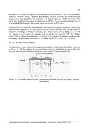 108

Tomando-se o volume das águas cinzas produzidas no horário das 19 às 21 horas (horário
onde este volume é maior), pode-se, por exemplo, calcular o volume do decantador para
cinco pessoas, num período de três horas (19 às 21 horas): 5 pessoas x 63 litros/pessoa = 315
litros, que, dividido pelo período de três horas, dá 105 litros/hora; multiplicando pelo tempo
de detenção hidráulica que é duas horas, tem-se um volume de 210 litros.
Pode-se simplificar o cálculo, adotando-se 63 litros/pessoa dividido por três horas (duração do
período de maior produção das águas cinzas), que dá 21 litros/pessoa x hora. Multiplicando-se
este valor pelo tempo de detenção hidráulica, que é de duas horas, tem-se: 21 l/p.h x 2 h = 42
l/p. Assim, pode-se montar uma equação para um cálculo mais expedito: Vd = N x 42 l/p.
Onde: Vd é o volume do decantador, em litros e N é o número de pessoas atendidas pelo
decantador. No exemplo acima, com N = 5 pessoas, tem-se Vd = 5 x 42 l/p = 210 litros.
8.1.7.1 – Modelos de decantadores
Os decantadores para o tratamento das águas cinzas podem ter várias conformações, conforme
as figuras 41 e 42, dependendo dos materiais disponíveis, da profundidade em que o solo pode
ser escavado e da utilização direta das águas cinzas no leito de evapotranspiração.

Figura 43 : decantador normal de duas câmaras (dimensionado para cinco pessoas – cotas em
centímetros).

__________________________________________________________________________________________
Luiz Augusto dos Santos Ercole – Dissertação de Mestrado – Porto Alegre: PPGEC/UFRGS, 2003

 