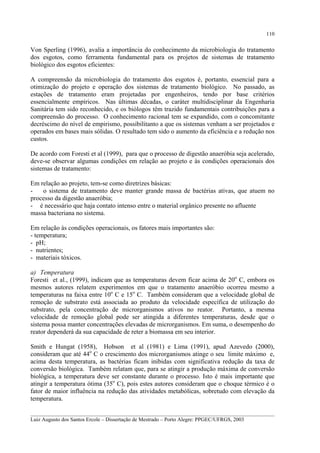 110

Von Sperling (1996), avalia a importância do conhecimento da microbiologia do tratamento
dos esgotos, como ferramenta fundamental para os projetos de sistemas de tratamento
biológico dos esgotos eficientes:
A compreensão da microbiologia do tratamento dos esgotos é, portanto, essencial para a
otimização do projeto e operação dos sistemas de tratamento biológico. No passado, as
estações de tratamento eram projetadas por engenheiros, tendo por base critérios
essencialmente empíricos. Nas últimas décadas, o caráter multidisciplinar da Engenharia
Sanitária tem sido reconhecido, e os biólogos têm trazido fundamentais contribuições para a
compreensão do processo. O conhecimento racional tem se expandido, com o concomitante
decréscimo do nível de empirismo, possibilitanto a que os sistemas venham a ser projetados e
operados em bases mais sólidas. O resultado tem sido o aumento da eficiência e a redução nos
custos.
De acordo com Foresti et al (1999), para que o processo de digestão anaeróbia seja acelerado,
deve-se observar algumas condições em relação ao projeto e às condições operacionais dos
sistemas de tratamento:
Em relação ao projeto, tem-se como diretrizes básicas:
o sistema de tratamento deve manter grande massa de bactérias ativas, que atuem no
processo da digestão anaeróbia;
- é necessário que haja contato intenso entre o material orgânico presente no afluente
massa bacteriana no sistema.
Em relação às condições operacionais, os fatores mais importantes são:
- temperatura;
- pH;
- nutrientes;
- materiais tóxicos.
a) Temperatura
Foresti et al., (1999), indicam que as temperaturas devem ficar acima de 20o C, embora os
mesmos autores relatem experimentos em que o tratamento anaeróbio ocorreu mesmo a
temperaturas na faixa entre 10o C e 15o C. Também consideram que a velocidade global de
remoção de substrato está associada ao produto da velocidade específica de utilização do
substrato, pela concentração de microrganismos ativos no reator. Portanto, a mesma
velocidade de remoção global pode ser atingida a diferentes temperaturas, desde que o
sistema possa manter concentrações elevadas de microrganismos. Em suma, o desempenho do
reator dependerá da sua capacidade de reter a biomassa em seu interior.
Smith e Hungat (1958), Hobson et al (1981) e Lima (1991), apud Azevedo (2000),
consideram que até 44o C o crescimento dos microrganismos atinge o seu limite máximo e,
acima desta temperatura, as bactérias ficam inibidas com significativa redução da taxa de
conversão biológica. Também relatam que, para se atingir a produção máxima de conversão
biológica, a temperatura deve ser constante durante o processo. Isto é mais importante que
atingir a temperatura ótima (35o C), pois estes autores consideram que o choque térmico é o
fator de maior influência na redução das atividades metabólicas, sobretudo com elevação da
temperatura.
__________________________________________________________________________________________
Luiz Augusto dos Santos Ercole – Dissertação de Mestrado – Porto Alegre: PPGEC/UFRGS, 2003

 