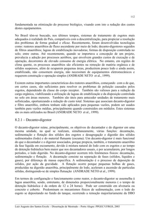 112

fundamentada na otimização do processo biológico, visando com isto a redução dos custos
destes equipamentos.
No Brasil têm-se buscado, nos últimos tempos, sistemas de tratamento de esgotos mais
adequados à realidade do País, compatíveis com a descentralização, para propiciar a resolução
dos problemas de forma gradual e eficaz. Recentemente, foram desenvolvidas tecnologias
como: reatores anaeróbios de fluxo ascendente por meio de lodo; decanto-digestores seguidos
de filtros anaeróbios; lagoas de estabilização inovadoras; formas de disposição controlada no
solo; entre outras. Até recentemente, quando se importava a concepção de um projeto,
prevalecia a adoção por processos aeróbios, que envolvem grandes custos de execução e de
operação, decorrentes de elevado consumo de energia elétrica. No entanto, em regiões de
clima quente, os processos anaeróbios são eficientes na remoção de matéria orgânica e de
sólidos suspensos, além de ocuparem pequenas áreas, produzirem pouco lodo e ainda assim,
estabilizado, não consomem energia, não necessitam de equipamentos eletromecânicos e
requerem construção e operação simples (ANDRADE NETO et al., 1999).
Existem outras importantes características dos reatores anaeróbios, começando com a de que,
em certos casos, são suficientes para resolver os problemas de poluição causados pelos
esgotos, dependendo da classe do corpo receptor. Também são valiosos para a redução da
carga orgânica, viabilizando a utilização de lagoas de estabilização e da disposição controlada
no solo em áreas menores. Também são úteis para anteceder unidades de tratamento mais
sofisticadas, oportunizando a redução do custo total. Sistemas que associam decanto-digestor
e filtro anaeróbio, embora tenham sido aplicados para pequenas vazões, podem ser usados
também para vazões médias, principalmente quando construídos em módulos. Estes sistemas
são os mais utilizados no Brasil (ANDRADE NETO et al., 1999).

8.2.1 – Decanto-digestor
O decanto-digestor reúne, principalmente, os objetivos do decantador e do digestor em uma
mesma unidade, na qual se realizam, simultaneamente, várias funções: decantação,
sedimentação e flotação dos sólidos dos esgotos e desagregação e digestão dos sólidos
sedimentados (lodo) e do material flutuante (escuma). Um decanto-digestor é mais funcional
do que o decantador e o digestor associados, porque propicia, também, o tratamento anaeróbio
da fase líquida em escoamento, devido à mistura natural do lodo com os esgotos e ao tempo
de detenção hidráulica bem maior que nos decantadores usuais, e por acumularem, por longos
períodos, o lodo digerido. No decanto-digestor ocorrem três fenômenos físicos: decantação,
sedimentação e flotação. A decantação consiste na separação de fases (sólidos, líquidos e
gases), por diferença de massa específica. A sedimentação é o processo de deposição de
sólidos, por ação da gravidade. A flotação ocorre porque pequenas bolhas de gases,
produzidas na digestão anaeróbia, principalmente do lodo, aceleram a ascensão de partículas
sólidas, distinguindo-se de simples flutuação (ANDRADE NETO et al., 1999).
Em termos de configuração e funcionamento como reator, o decanto-digestor se assemelha à
lagoa anaeróbia, sendo, entretanto, de dimensões proporcionalmente menores ( o tempo de
detenção hidráulica é da ordem de 12 a 24 horas). Pode ser construído em alvenaria ou
concreto e coberto. Predominam os mecanismos físicos de sedimentação, com o lodo do
esgoto se depositando no fundo do tanque, ocorrendo a remoção majoritariamente da DBO
__________________________________________________________________________________________
Luiz Augusto dos Santos Ercole – Dissertação de Mestrado – Porto Alegre: PPGEC/UFRGS, 2003

 