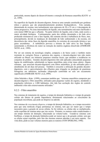 113

particulada, mesmo depois do desenvolvimento e retenção da biomassa anaeróbia (KATO et
al., 1999).
Na superfície do líquido do decanto-digestor, forma-se uma camada constituída por gorduras
(óleos e graxas), que são preponderantemente produtos biodegradáveis. Esta camada,
denominada de escuma, tem normalmente uma espessura de 20 a 25 cm e é decomposta de
forma progressiva. Na zona intermediária do líquido, este normalmente está mais clarificado e
com menor DBO do que o afluente. Na parte inferior do líquido, está o lodo, onde ocorre a
maior atividade biológica. Continuamente, parte dos sólidos decantados e do lodo ativo
produzido misturam-se com a fase líquida, não somente devido à turbulência de fluxo, mas,
principalmente, devido às mudanças de densidade de lodo sedimentado e da escuma, em
decorrência das várias fases da digestão anaeróbia, às correntes de convecção térmica e aos
gases ascendentes. A turbulência provoca a mistura do lodo ativo na fase líquida,
aumentando a eficiência do reator na remoção da matéria orgânica dissolvida (ANDRADE
NETO et al., 1999).
Por ser um sistema de tecnologia simples, compacta e de baixo custo e também muito
resistente às variações físicas e químicas dos esgotos, o decanto-digestor tem sido muito
utilizado no Brasil, em inúmeros pequenos sistemas locais, que atendem a residências ou
conjuntos de prédios. Grandes decanto-digestores têm sido aplicados antecedendo pequenas
lagoas de estabilização, substituindo as lagoas anaeróbias, para evitar maus odores. Alguns
sistemas, que associam decanto-digestores com filtros anaeróbios, já são utilizados para o
atendimento de até duas mil pessoas. Também é crescente a utilização de grandes decantodigestores, com o aproveitamento dos efluentes para irrigação ou produção de gramíneas
forrageiras em tabuleiros inclinados (disposição controlada no solo em escoamento
superficial) (ANDRADE NETO et al.,1999).
Além Sobrinho e Kato (1999), comentam também que “sistemas anaeróbios compostos por
decanto-digestor e filtro anaeróbio, utilizados para pequenas vazões de esgotos, atendendo a
populações inferiores a 1.000 habitantes, têm tido boa aceitação dos órgãos de controle
ambiental e têm sido extensivamente utilizados.”

8.2.2 – Filtro anaeróbio
Nos sistemas de tratamento de esgotos, o tempo de detenção hidráulica e o tempo de geração
celular são fatores de grande importância, diretamente relacionados ao crescimento da
população microbiana, que pode ser disperso ou aderido.
Nos sistemas de crescimento disperso, o tempo de detenção hidráulica, ou o tempo necessário
para que uma molécula d’água permaneça no sistema, tem que ser maior que o tempo
necessário para a geração de novas células. Se for inferior, as células não se multiplicarão,
serão expelidas do sistema antes que isto ocorra. Portanto, os reatores estão condicionados a
um tempo mínimo de detenção, relacionado ao volume/vazão. Usando-se sistemas com
biofilmes, o tempo de detenção hidráulica pode ser menor que o de geração celular, sem que
as células sejam expelidas, pelo fato das mesmas estarem aderidas a um meio suporte. Em
vista disto, pode-se usar volumes menores para os reatores (VON SPERLING, 1996).

__________________________________________________________________________________________
Sistema Modular de Gestão de Águas Residuárias Domiciliares

 