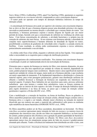 114

Iwai e Kitao (1994) e Lubberding (1995), apud Von Sperling (1996), apontaram os seguintes
aspectos relativos ao crescimento aderido, comparando-se com o crescimento disperso:
- O reator pode ser operado com tempos de detenção hidráulica inferiores ao tempo de
detenção celular.
- A concentração de biomassa ativa pode ser superior à de sistemas com crescimento disperso.
Isto se deve ao fato de que a biomassa dispersa possui uma densidade próxima à do esgoto,
movendo-se praticamente na mesma direção e velocidade que o mesmo dentro do reator. Em
decorrência, a biomassa permanece exposta à mesma alíquota do líquido por um maior
período de tempo, fazendo com que a concentração de substrato na vizinhança da célula seja
baixa. Com baixas concentrações de substrato, a atividade bacteriana e a própria taxa de
remoção do substrato são mais baixas. Já nos sistemas com biomassa aderida, a densidade do
conjunto meio suporte-biomassa é bastante diferente da densidade do líquido no reator,
possibilitando a existência de gradientes de velocidade entre o líquido e a camada externa do
biofilme. Como resultado, as células estão continuamente expostas a novos substratos,
potencialmente aumentando a sua atividade.
- As células estão fixas à fase sólida, enquanto o substrato está na fase líquida. Esta separação
reduz a necessidade ou os requisitos para o estágio de clarificação posterior.
- Os microrganismos são continuamente reutilizados. Nos sistemas com crescimento disperso
a reutilização só pode ser implementada através da recirculação da biomassa.
Elementos para o suporte da biomassa no interior do filtro, com menores dimensões, de peso
leve e formas com alta área superficial por unidade de volume de material, dependendo do
custo, podem propiciar tanques mais econômicos. Quanto maior a área superficial do material
suporte por unidade de volume do tanque, maior pode ser a biomassa aderida, o que resultaria
em maior capacidade de tratamento. É de fundamental importância a distribuição e a forma do
material suporte, para evitar passagens preferenciais, garantir uma distribuição uniforme do
afluente e também favorecer a formação de biomassa em suspensão nos interstícios do
material suporte. O próprio fluxo hidráulico de um interstício para outro, provoca suficiente
turbulência para uma mistura e contato bem satisfatórios, como se fossem centenas de
pequenos canais no interior do leito suporte e do lodo. O tempo de detenção hidráulica típico
para esgoto doméstico é na faixa de horas, ao passo que o tempo de retenção celular
geralmente é superior a 20 dias (KATO et al., 1999).
Com a imobilização e a retenção de bactérias, na forma de biofilme, flocos ou grânulos os
filtros anaeróbios propiciam maior tempo de retenção celular, obtendo longos contatos entre a
biomassa ativa e o esgoto a ser tratado, obtendo maior eficiência na remoção do material
dissolvido que nos reatores nos quais o material não sedimentável sofre pouca ou nenhuma
ação metabólica da massa bacteriana (ANDRADE NETO et al., 1999).
Os filtros anaeróbios podem ser de fluxo ascendente, descendente ou horizontal. Os filtros
com fluxo ascendente apresentam maior retenção de lodo em excesso e os maiores riscos de
entupimento dos interstícios mas, devido aos lodos em suspensão hidráulica e ao bom tempo
de contato, podem propiciar alta eficiência com a geração de grande quantidade de bactérias e
baixa perda de sólidos que são arrastados no efluente. Os filtros com fluxo descendente
apresentam menor risco de entupimento porque parte do lodo em excesso é gradativamente
arrastado pelo efluente. Tendo a eficiência de tratamento bem distribuída em todo o leito, com
__________________________________________________________________________________________
Luiz Augusto dos Santos Ercole – Dissertação de Mestrado – Porto Alegre: PPGEC/UFRGS, 2003

 