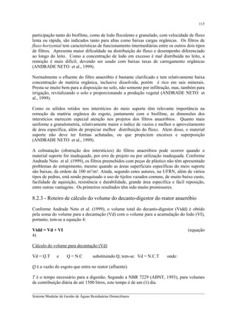 115

participação tanto do biofilme, como de lodo floculento e granulado, com velocidade de fluxo
lenta ou rápida, são indicados tanto para altas como baixas cargas orgânicas. Os filtros de
fluxo horizontal tem características de funcionamento intermediárias entre os outros dois tipos
de filtros. Apresenta maior dificuldade na distribuição do fluxo e desempenho diferenciado
ao longo do leito. Como a concentração de lodo em excesso é mal distribuída no leito, a
remoção é mais difícil, devendo ser usado com baixas taxas de carregamento orgânicas
(ANDRADE NETO et al., 1999).
Normalmente o efluente do filtro anaeróbio é bastante clarificado e tem relativamente baixa
concentração de matéria orgânica, inclusive dissolvida, porém é rico em sais minerais.
Presta-se muito bem para a disposição no solo, não somente por infiltração, mas, também para
irrigação, revitalizando o solo e proporcionando a produção vegetal (ANDRADE NETO et
al., 1999).
Como os sólidos retidos nos interstícios do meio suporte têm relevante importância na
remoção da matéria orgânica do esgoto, juntamente com o biofilme, as dimensões dos
interstícios merecem especial atenção nos projetos dos filtros anaeróbios. Quanto mais
uniforme a granulometria, relativamente maior o índice de vazios e melhor o aproveitamento
de área específica, além de propiciar melhor distribuição do fluxo. Alem disso, o material
suporte não deve ter formas achatadas, ou que propiciem encaixes e superposição
(ANDRADE NETO et al., 1999).
A colmatação (obstrução dos interstícios) do filtros anaeróbios pode ocorrer quando o
material suporte for inadequado, por erro de projeto ou por utilização inadequada. Conforme
Andrade Neto et al. (1999), os filtros preenchidos com peças de plástico não têm apresentado
problemas de entupimento, mesmo quando as áreas superficiais específicas do meio suporte
são baixas, da ordem de 100 m²/m³. Ainda, segundo estes autores, na UFRN, além de vários
tipos de pedras, está sendo pesquisado o uso de tijolos vazados comuns, de muito baixo custo,
facilidade de aquisição, resistência e durabilidade, grande área específica e fácil reposição,
entre outras vantagens. Os primeiros resultados têm sido muito promissores.

8.2.3 - Roteiro de cálculo do volume do decanto-digestor do reator anaeróbio
Conforme Andrade Neto et al. (1999), o volume total do decanto-digestor (Vtdd) é obtido
pela soma do volume para a decantação (Vd) com o volume para a acumulação do lodo (VI),
portanto, tem-se a equação 4:
Vtdd = Vd + VI
4)

(equação

Cálculo do volume para decantação (Vd)
Vd = Q.T

e

Q = N.C

substituindo Q, tem-se: Vd = N.C.T

onde:

Q é a vazão do esgoto que entra no reator (afluente).
T é o tempo necessário para a digestão. Segundo a NBR 7229 (ABNT, 1993), para volumes
de contribuição diária de até 1500 litros, este tempo é de um (1) dia.
__________________________________________________________________________________________
Sistema Modular de Gestão de Águas Residuárias Domiciliares

 